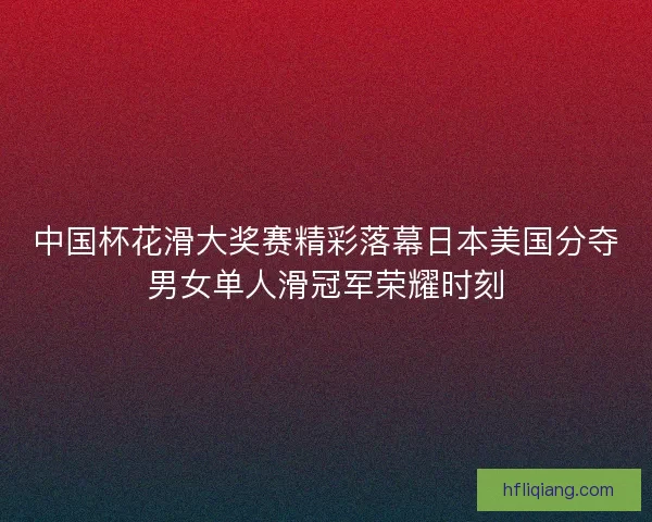 中国杯花滑大奖赛精彩落幕日本美国分夺男女单人滑冠军荣耀时刻