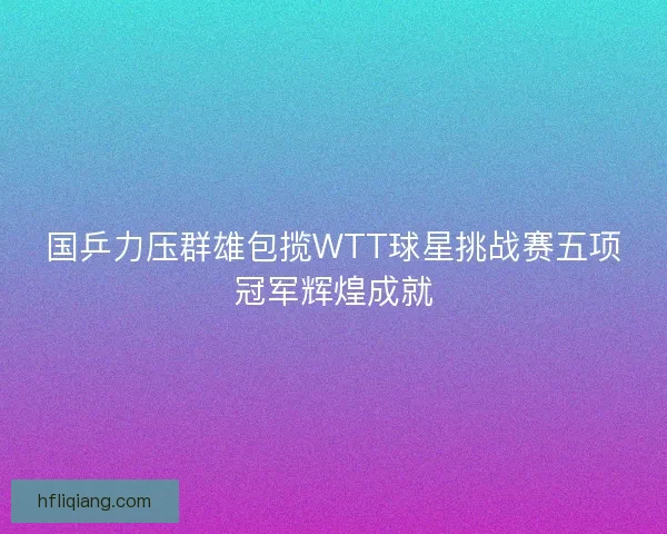 国乒力压群雄包揽WTT球星挑战赛五项冠军辉煌成就