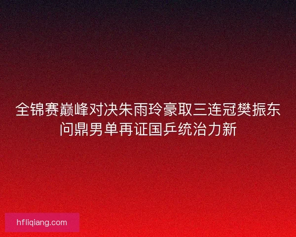 全锦赛巅峰对决朱雨玲豪取三连冠樊振东问鼎男单再证国乒统治力新