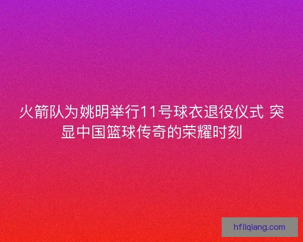 火箭队为姚明举行11号球衣退役仪式 突显中国篮球传奇的荣耀时刻