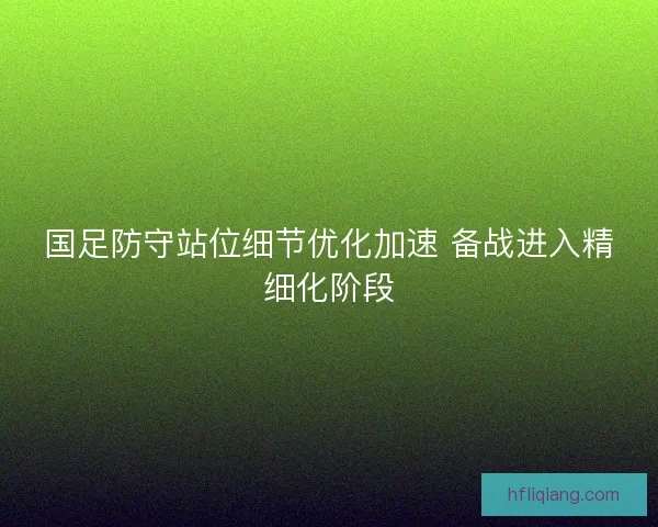 国足防守站位细节优化加速 备战进入精细化阶段